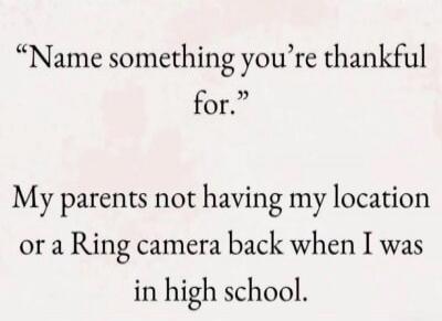 Name something you're thankful for. My parents not having my location or a Ring camera back when I was in high school.