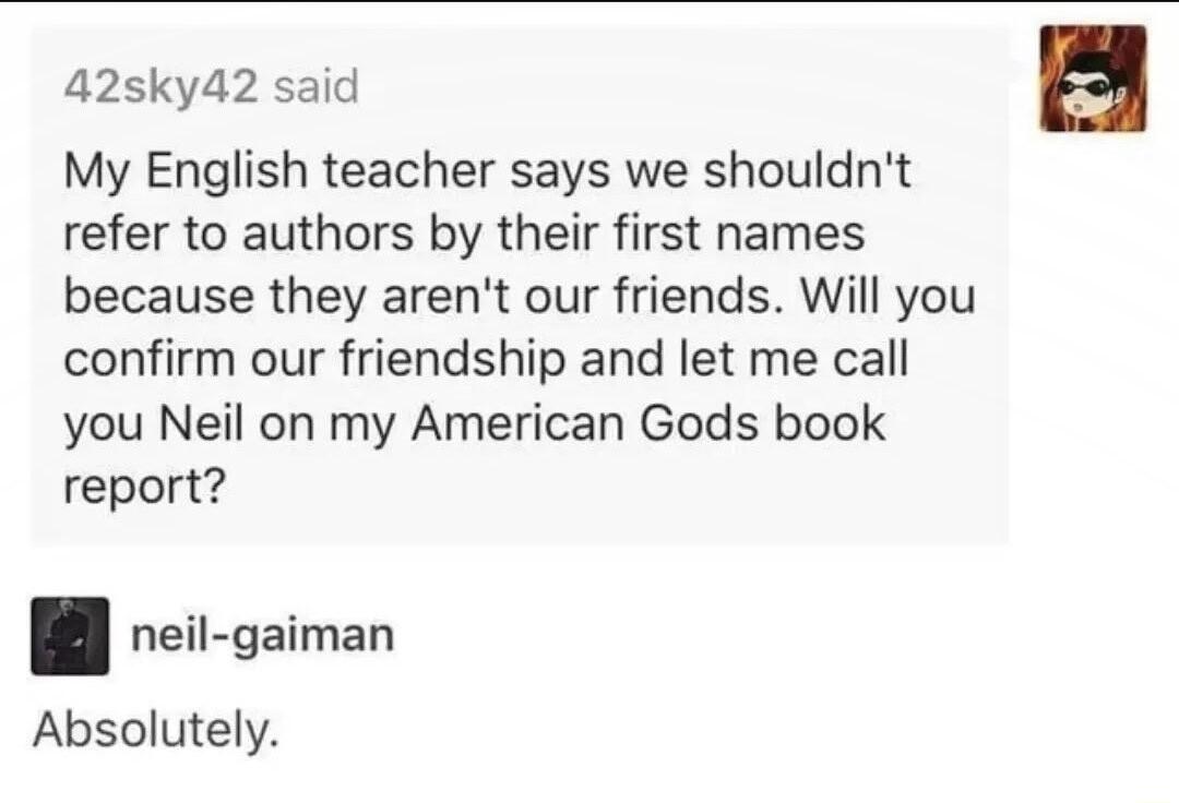 42sky42 said My English teacher says we shouldnt refer to authors by their first names because they arent our friends Will you confirm our friendship and let me call you Neil on my American Gods book report neil gaiman Absolutely