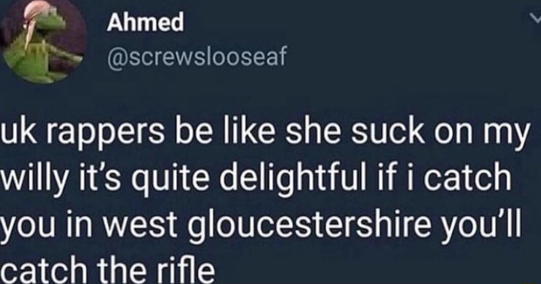 z Ahmed i screwslooseaf uk rappers be like she suck on my willy its quite delightful if i catch you in west gloucestershire youll catch the rifle