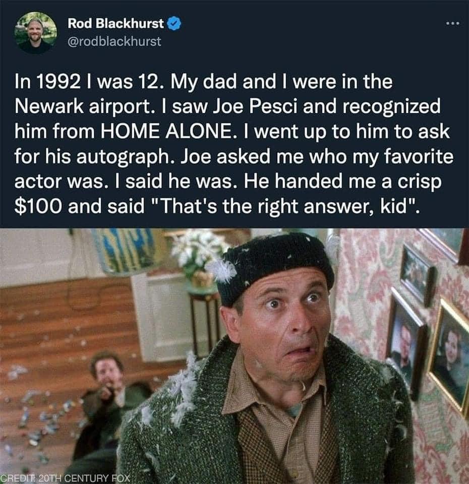 Rod Blackhurst U rodblackhurst In 1992 was 12 My dad and were in the Newark airport saw Joe Pesci and recognized him from HOME ALONE went up to him to ask for his autograph Joe asked me who my favorite actor was said he was He handed me a crisp N EETT That s the right answer kid Benmuny B