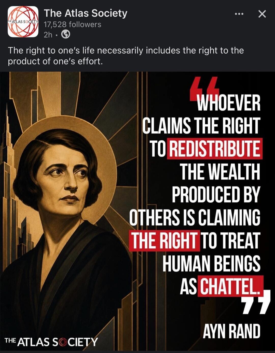 The Atlas Society. 17,528 followers. 2h. The right to one's life necessarily includes the right to the product of one's effort. Whoever claims the right to redistribute the wealth produced by others is claiming the right to treat human beings as chattel. Ayn Rand. The Atlas Society.