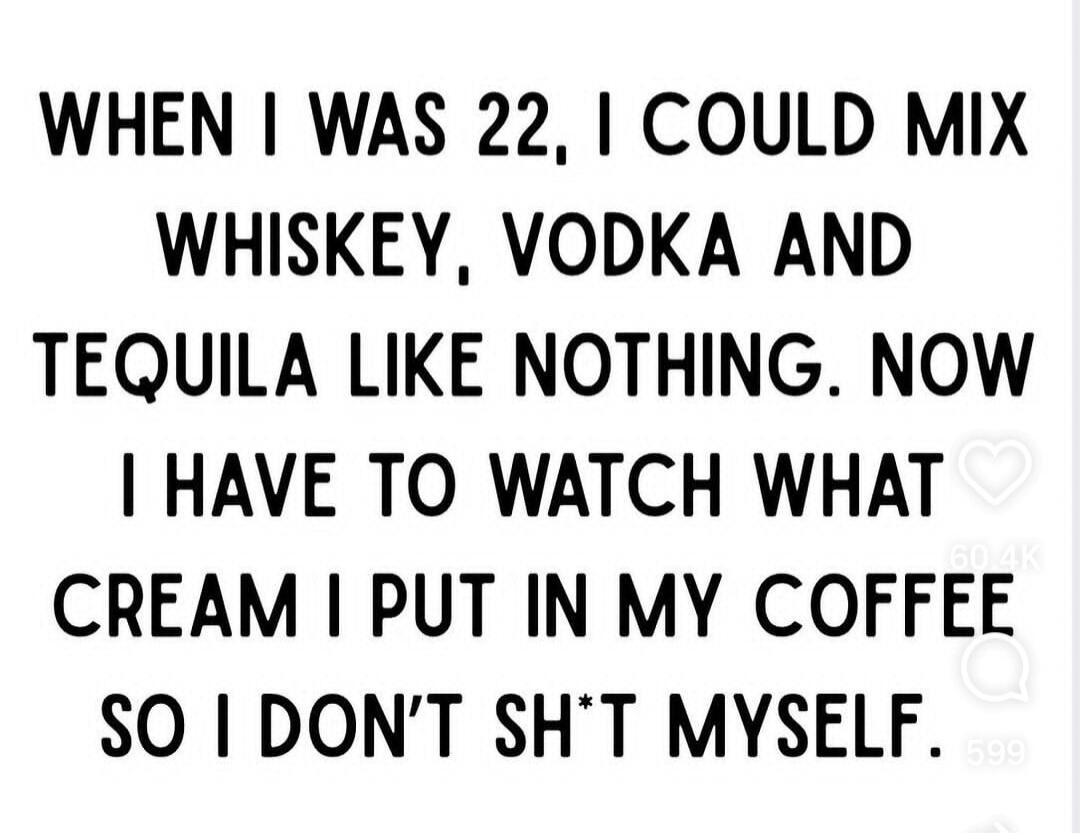 WHEN I WAS 22, I COULD MIX WHISKEY, VODKA AND TEQUILA LIKE NOTHING. NOW I HAVE TO WATCH WHAT CREAM I PUT IN MY COFFEE SO I DON'T SH*T MYSELF.
