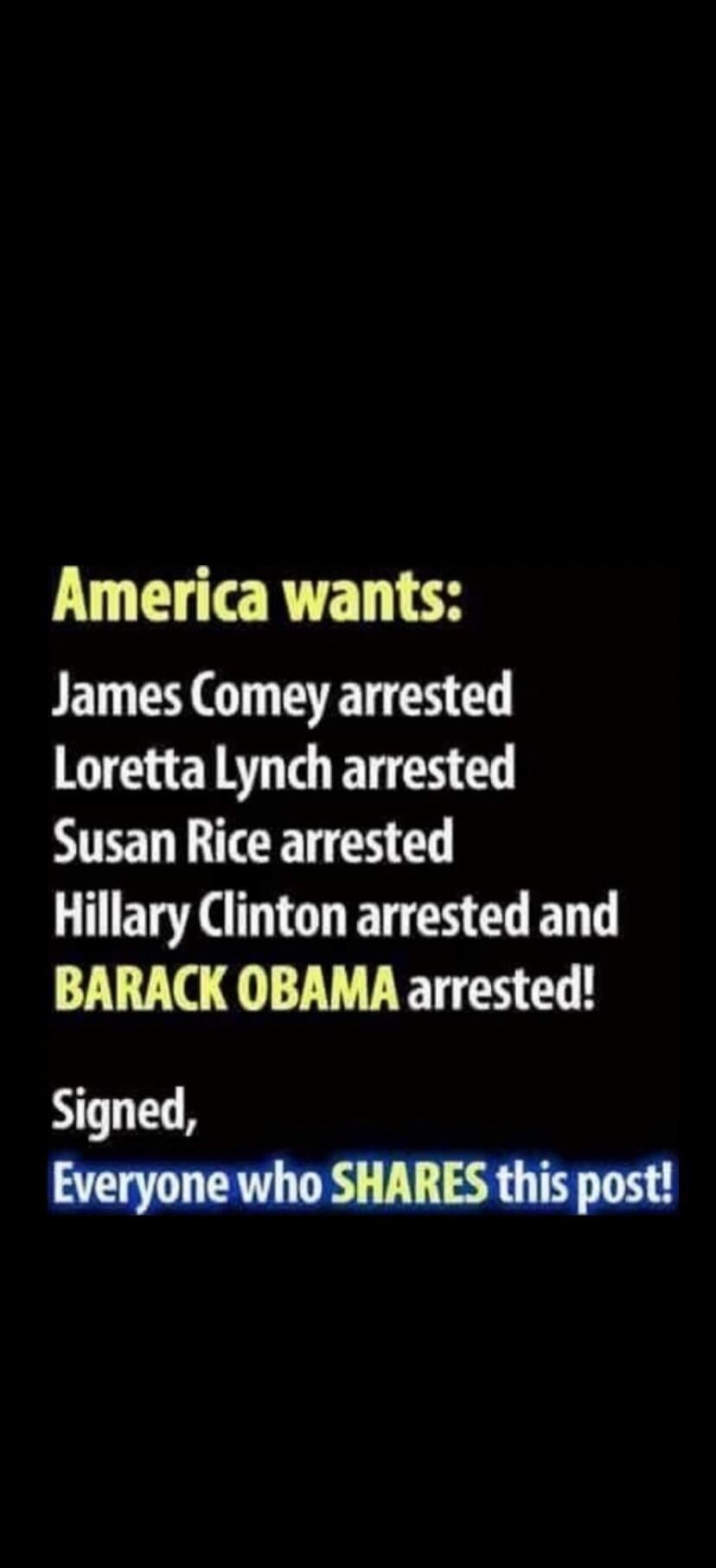 America wants: James Comey arrested Loretta Lynch arrested Susan Rice arrested Hillary Clinton arrested and BARACK OBAMA arrested! Signed, Everyone who SHARES this post!