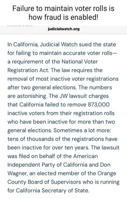 Failure to maintain voter rolls is how fraud is enabled! judicialwatch.org In California, Judicial Watch sued the state for failing to maintain accurate voter rolls—a requirement of the National Voter Registration Act. The law requires the removal of most inactive voter registrations after two general elections. The numbers are astonishing. The JW 