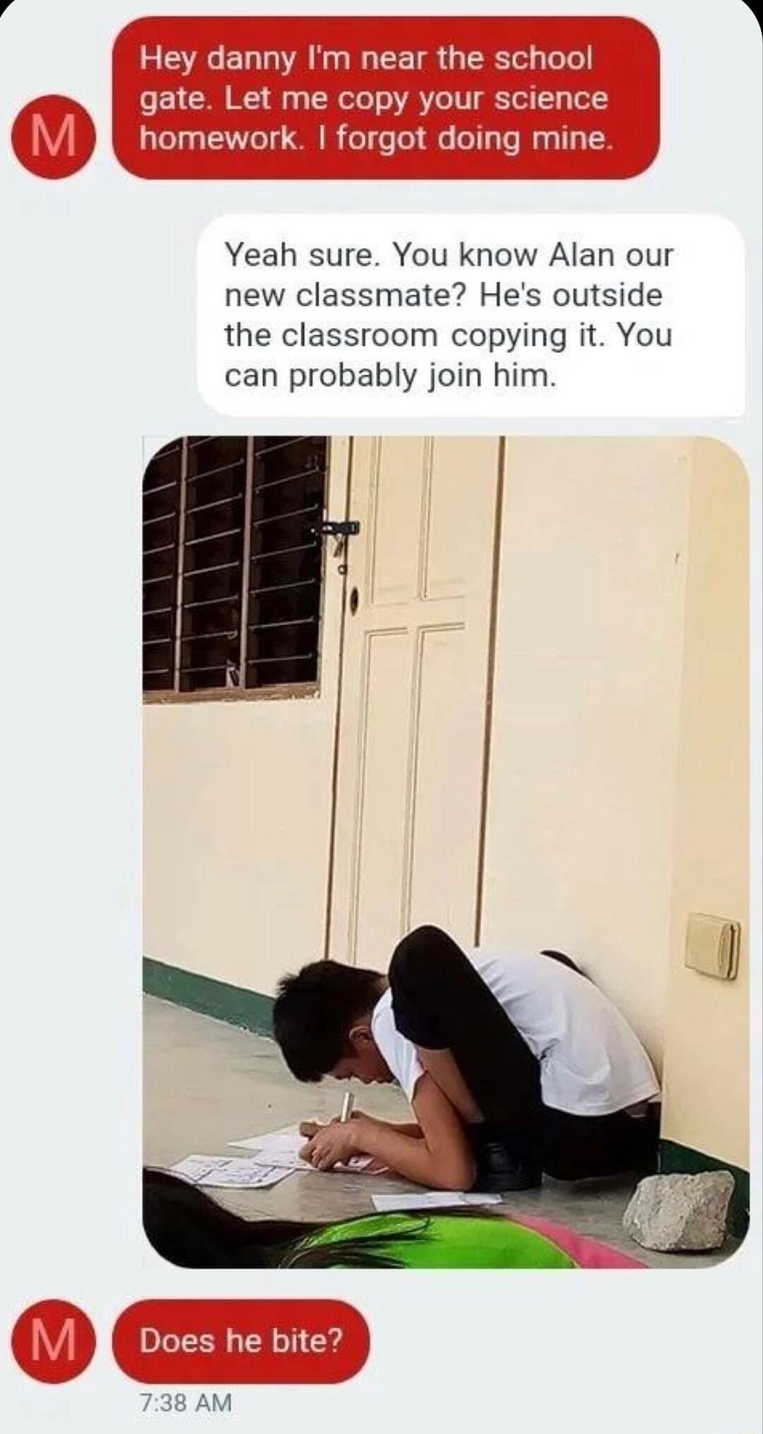 EEEEL AN CETR TR el gate Let me copy your science homework forgot doing mine Yeah sure You know Alan our new classmate Hes outside the classroom copying it You can probably join him 0 D