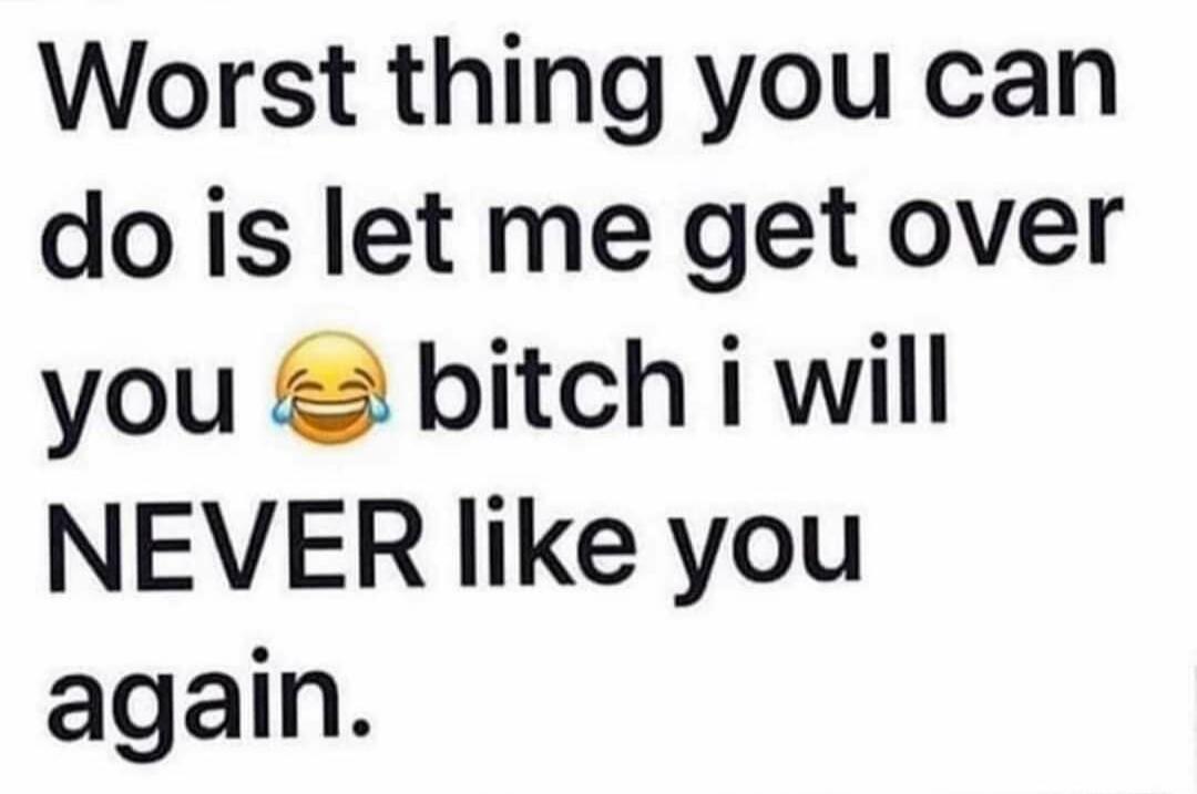 Worst thing you can do is let me get over you 😂 bitch i will NEVER like you again.