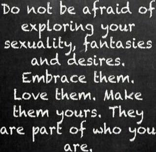 Do not be afraid of exploring your sexuality, fantasies and desires. Embrace them. Love them. Make them yours. They are part of who you are.