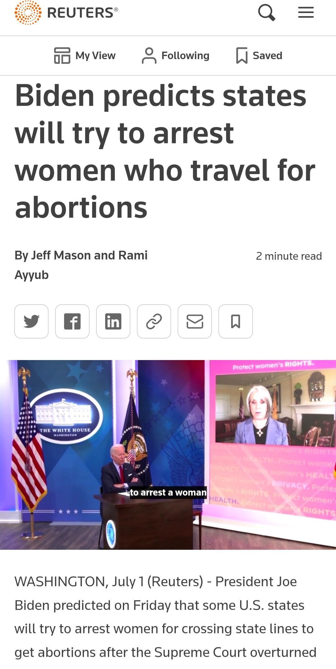 REUTERS Q 0 Myview 2 Following saved Biden predicts states will try to arrest women who travel for abortions By Jeff Mason and Rami 2 minute read Ayyub vy B 8 0 WASHINGTON July 1 Reuters President Joe Biden predicted on Friday that some US states will try to arrest women for crossing state lines to get abortions after the Supreme Court overturned