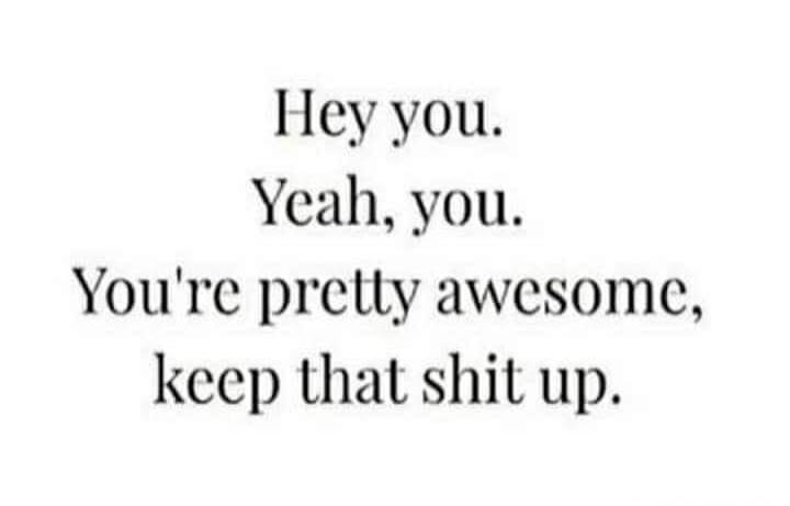 Hey you. Yeah, you. You're pretty awesome, keep that shit up.