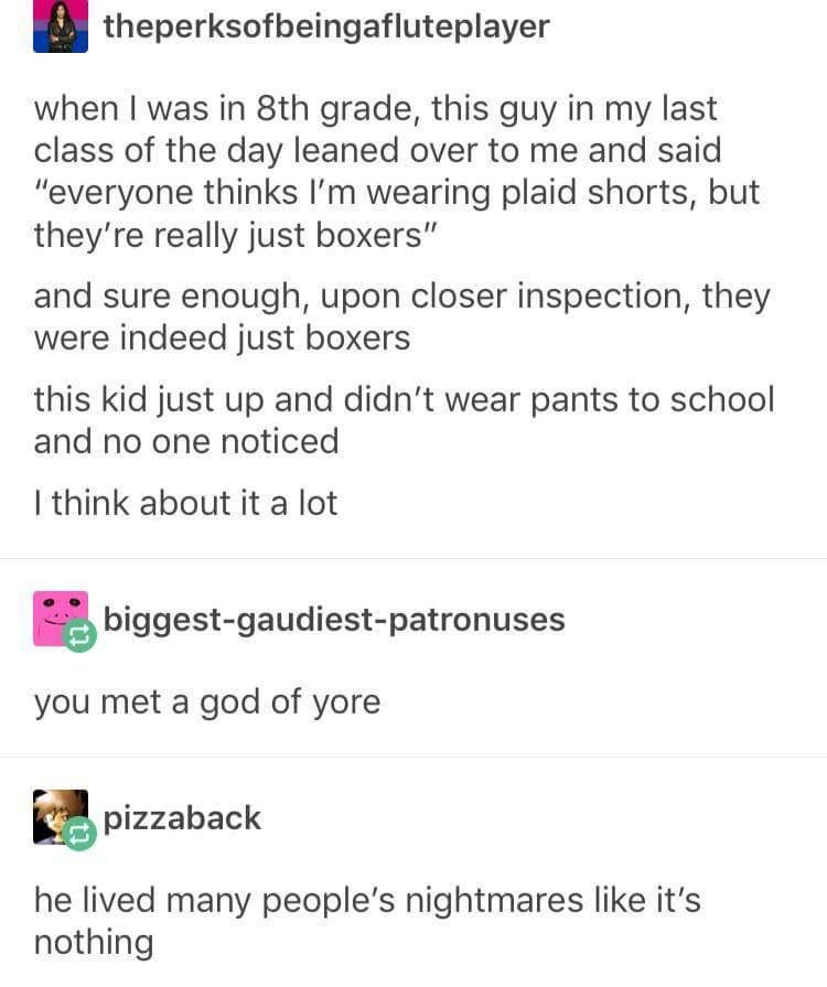 theperksofbeingafluteplayer when was in 8th grade this guy in my last class of the day leaned over to me and said everyone thinks Im wearing plaid shorts but theyre really just boxers and sure enough upon closer inspection they were indeed just boxers this kid just up and didnt wear pants to school and no one noticed think about it a lot 5 biggest gaudiest patronuses you met a god of yore m pizzab