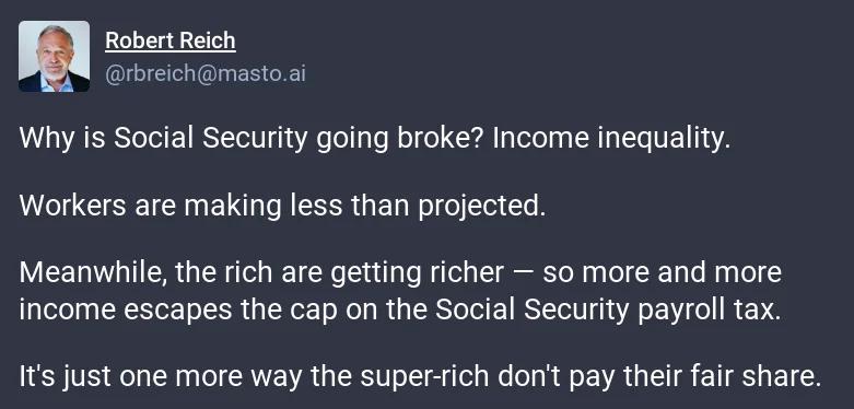 Robert Reich T Why is Social Security going broke Income inequality Workers are making less than projected Meanwhile the rich are getting richer so more and more income escapes the cap on the Social Security payroll tax Its just one more way the super rich dont pay their fair share