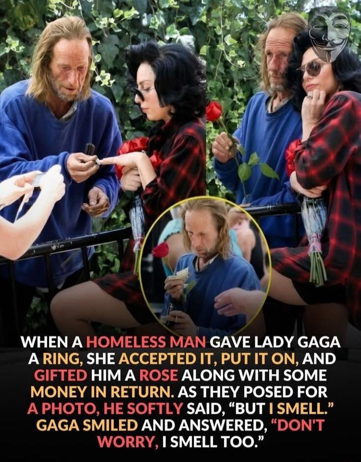 WHEN A HOMELESS MAN GAVE LADY GAGA A RING, SHE ACCEPTED IT, PUT IT ON, AND GIFTED HIM A ROSE ALONG WITH SOME MONEY IN RETURN. AS THEY POSED FOR A PHOTO, HE SOFTLY SAID, “BUT I SMELL.” GAGA SMILED AND ANSWERED, “DON’T WORRY, I SMELL TOO.”