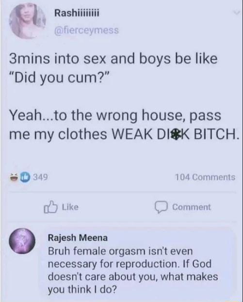 d Rshliiiiili 3mins into sex and boys be like Did you cum Yeahto the wrong house pass me my clothes WEAK DIK BITCH e D34 104 Comments Like Comment 9 Rajesh Meena Bruh female orgasm isnt even necessary for reproduction If God doesnt care about you what makes you think do