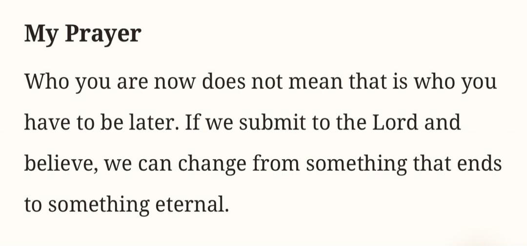 My Prayer Who you are now does not mean that is who you have to be later. If we submit to the Lord and believe, we can change from something that ends to something eternal.