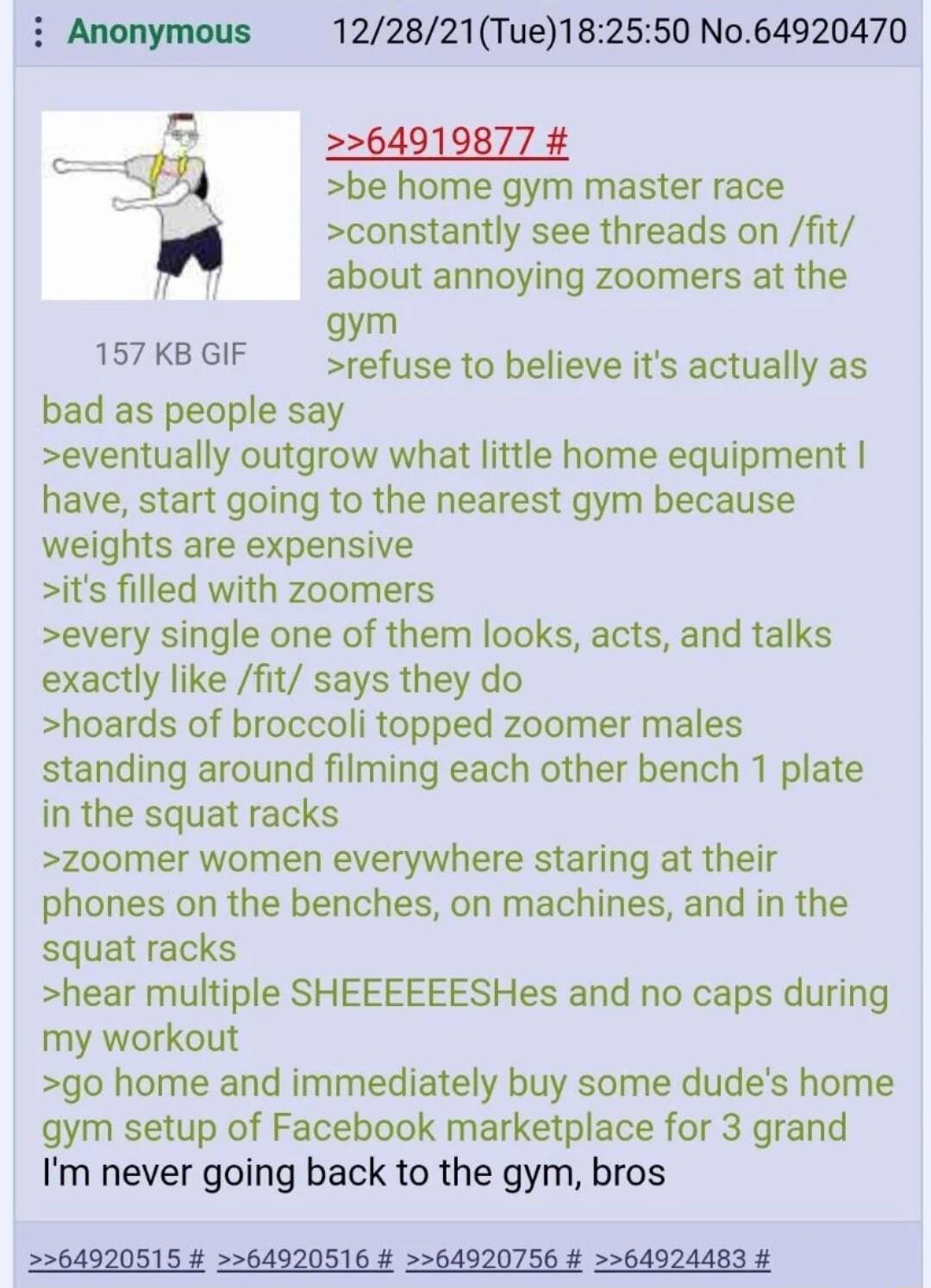 122821Tue182550 No64920470 2264919877 be home gym master race constantly see threads on fit about annoying zoomers at the gym 1S7KBGIF refuse to believe its actually as bad as people say eventually outgrow what little home equipment have start going to the nearest gym because weights are expensive its filled with zoomers every single one of them looks acts and talks exactly like fit says they do h