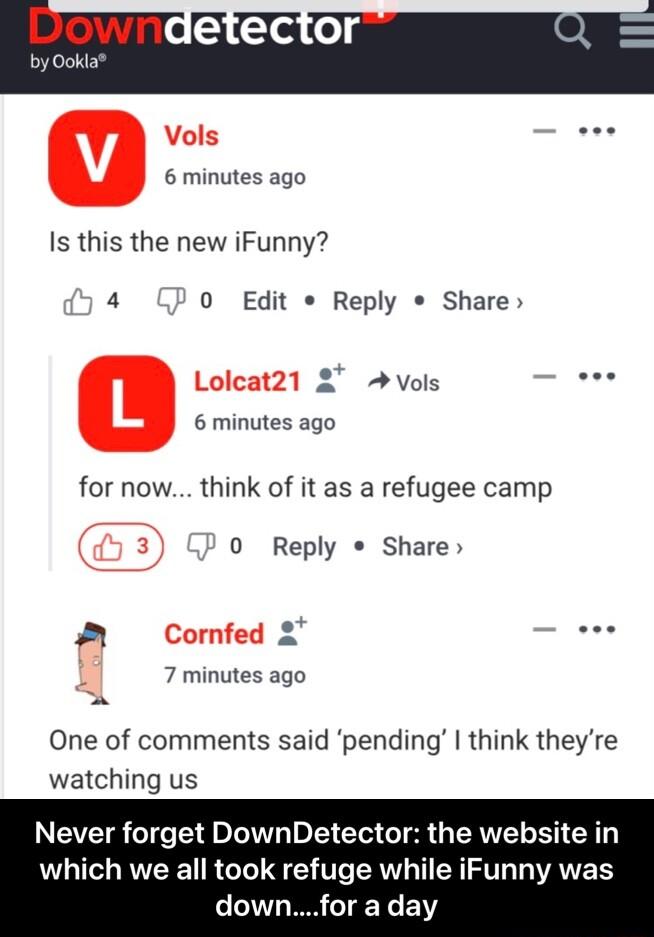 B 5 TS o1 by 0o 6 minutes ago Is this the new iFunny 4 0 Edit Reply Share 2 Avols b 6 minutes ago for now think of it as a refugee camp 0 Reply Share a s 7 minutes ago One of comments said pending think theyre watching us Never forget DownDetector the website in which we all took refuge while iFunny was downfor a day