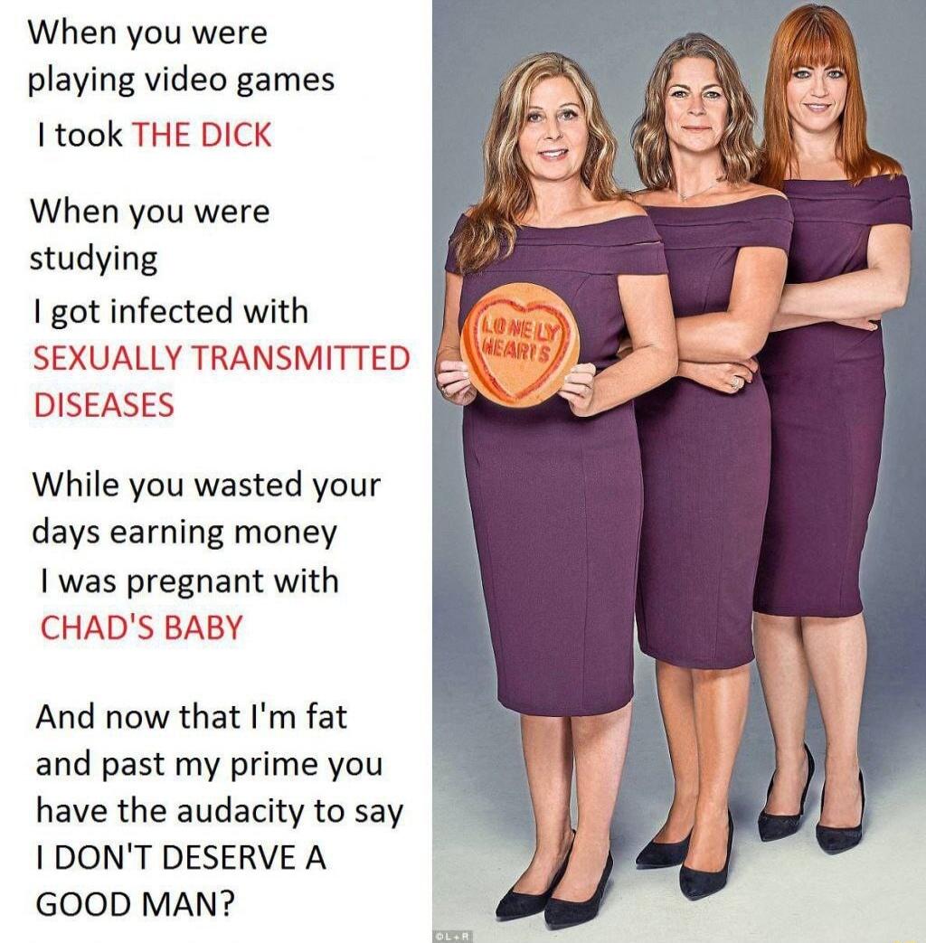 When you were playing video games took THE DICK When you were studying I got infected with SEXUALLY TRANSMITTED DISEASES While you wasted your days earning money I was pregnant with CHADS BABY And now that Im fat and past my prime you have the audacity to say 1 DONT DESERVE A GOOD MAN