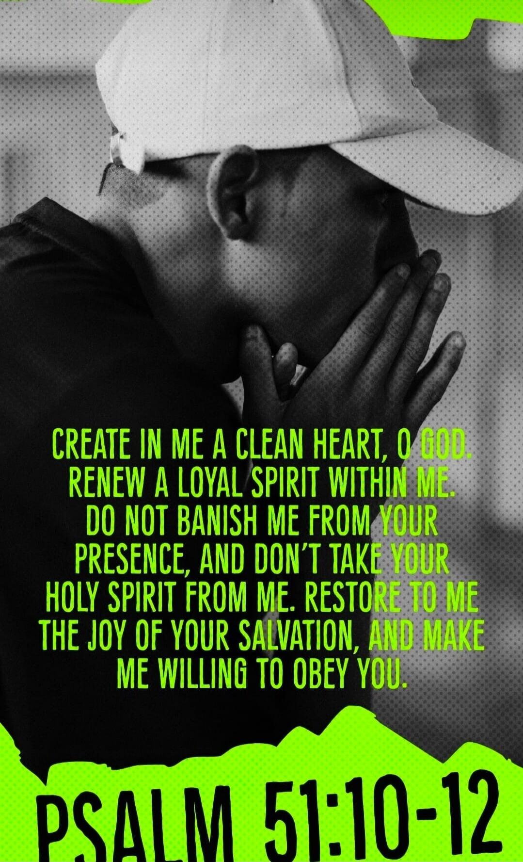 CREATE IN ME A CLEAN HEART, O GOD. RENEW A LOYAL SPIRIT WITHIN ME. DO NOT BANISH ME FROM YOUR PRESENCE, AND DON'T TAKE YOUR HOLY SPIRIT FROM ME. RESTORE TO ME THE JOY OF YOUR SALVATION, AND MAKE ME WILLING TO OBEY YOU. PSALM 51:10-12