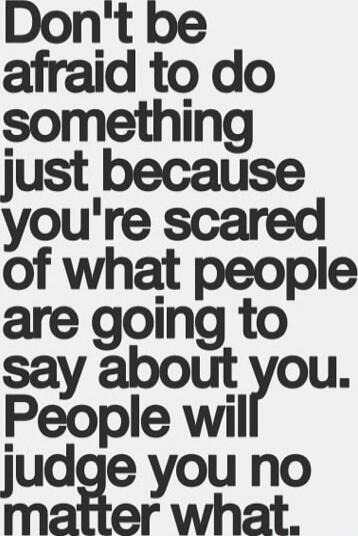 Don't be afraid to do something just because you're scared of what people are going to say about you. People will judge you no matter what.