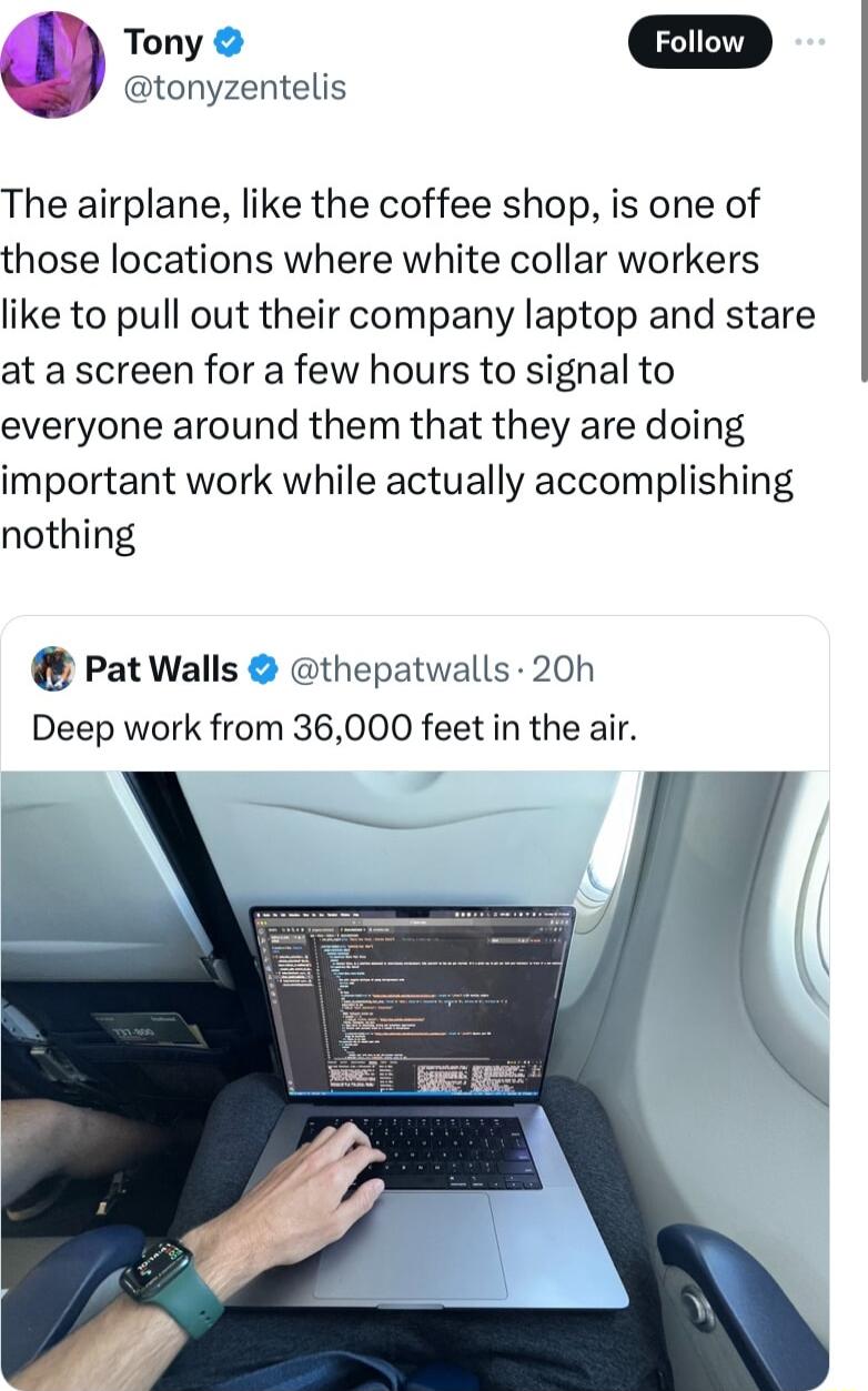 Tony Foiow tonyzentelis The airplane like the coffee shop is one of those locations where white collar workers like to pull out their company laptop and stare at a screen for a few hours to signal to everyone around them that they are doing important work while actually accomplishing nothing PatWalls thepatwalls 20h Deep work from 36000 feet in the air