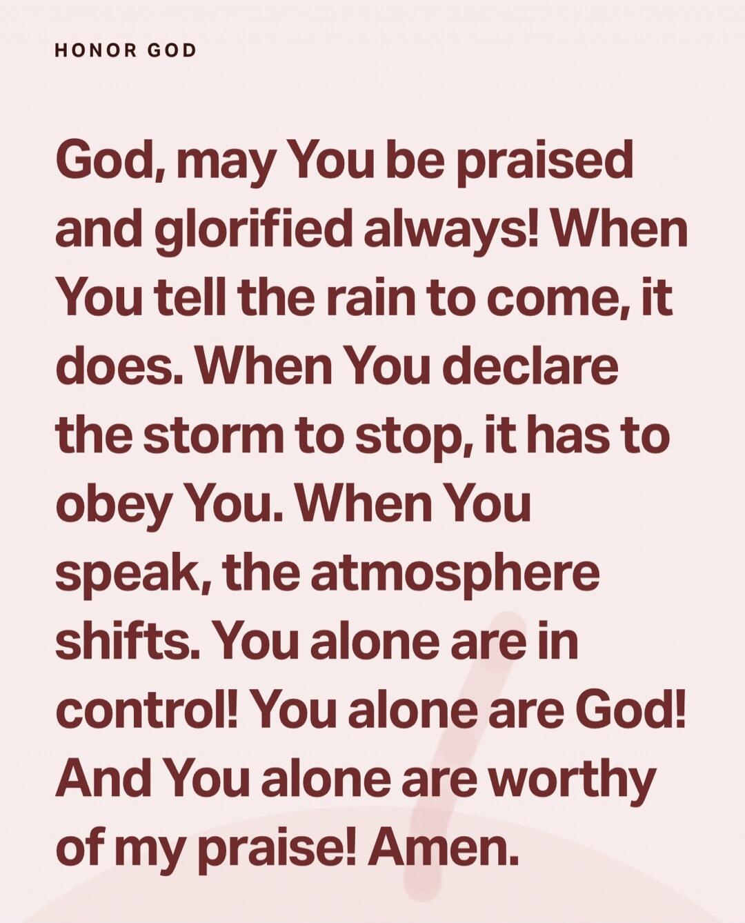 HONOR GOD God, may You be praised and glorified always! When You tell the rain to come, it does. When You declare the storm to stop, it has to obey You. When You speak, the atmosphere shifts. You alone are in control! You alone are God! And You alone are worthy of my praise! Amen.