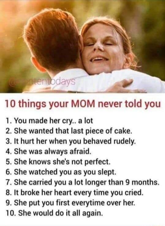10 things your MOM never told you 1 You made her cry a lot 2 She wanted that last piece of cake 3 It hurt her when you behaved rudely 4 She was always afraid 5 She knows shes not perfect 6 She watched you as you slept 7 She carried you a lot longer than 9 months 8 It broke her heart every time you cried 9 She put you first everytime over her 10 She would do it all again