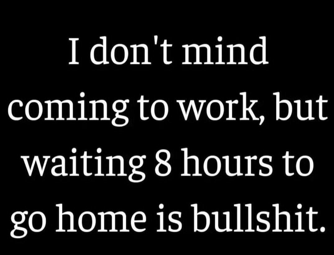 I don't mind coming to work, but waiting 8 hours to go home is bullshit.