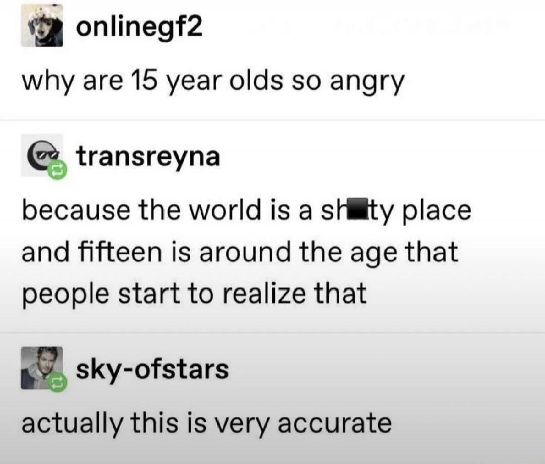 onlinegf2: why are 15 year olds so angry transreyna: because the world is a sh*tty place and fifteen is around the age that people start to realize that sky-of-stars: actually this is very accurate