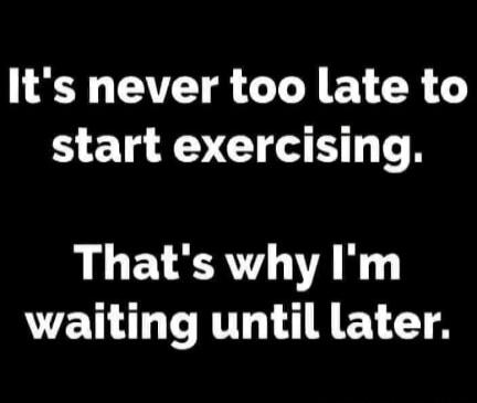 It's never too late to start exercising. That's why I'm waiting until later.