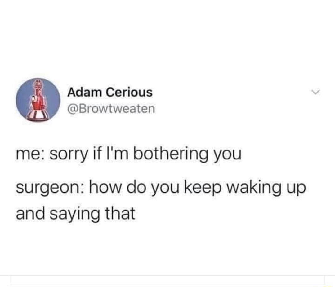 Adam Cerious Browtweaten me sorry if Im bothering you surgeon how do you keep waking up and saying that