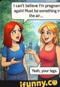 I can't believe I'm pregnant again! Must be something in the air... Yeah, your legs.