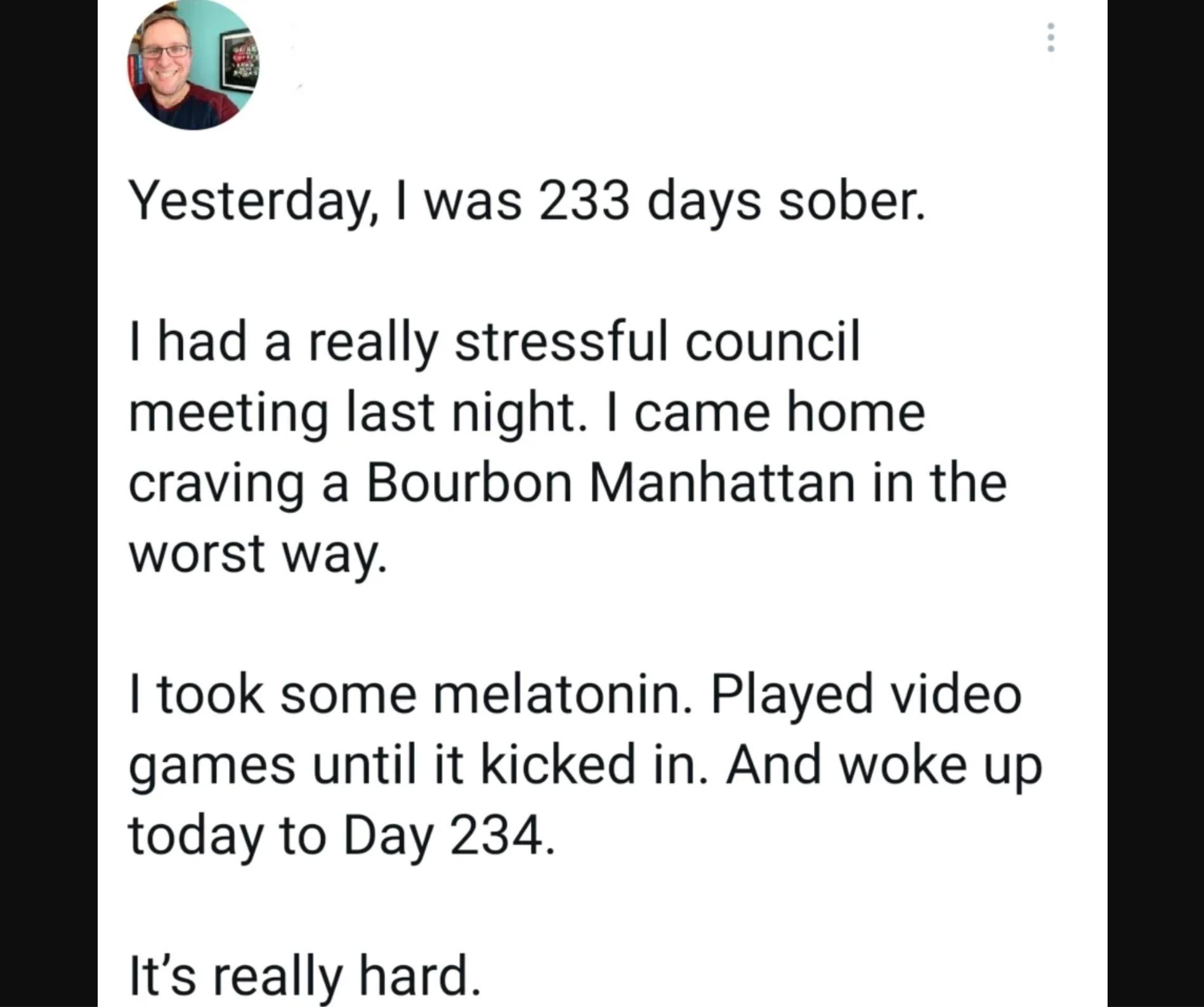 G Yesterday was 233 days sober had a really stressful council meeting last night came home craving a Bourbon Manhattan in the worst way took some melatonin Played video games until it kicked in And woke up today to Day 234 Its really hard