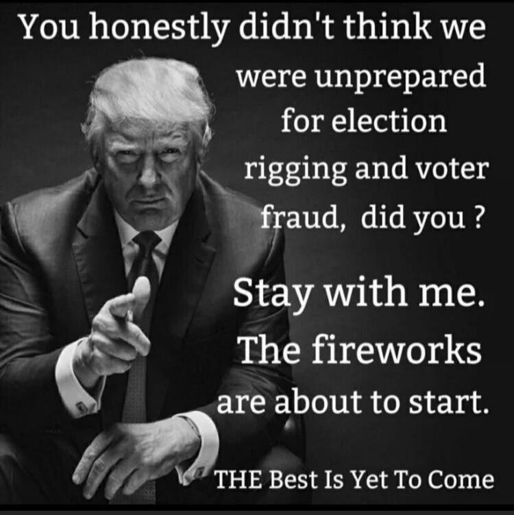 You honestly didn't think we were unprepared for election rigging and voter fraud, did you? Stay with me. The fireworks are about to start. THE Best Is Yet To Come