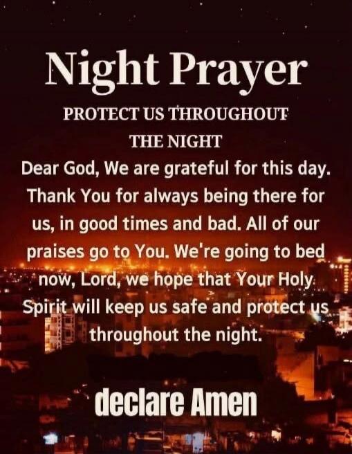 Night Prayer
PROTECT US THROUGHOUT
THE NIGHT
Dear God, We are grateful for this day.
Thank You for always being there for
us, in good times and bad. All of our
praises go to You. We're going to bed
now, Lord, we hope that Your Holy
Spirit will keep us safe and protect us
throughout the night.
declare Amen