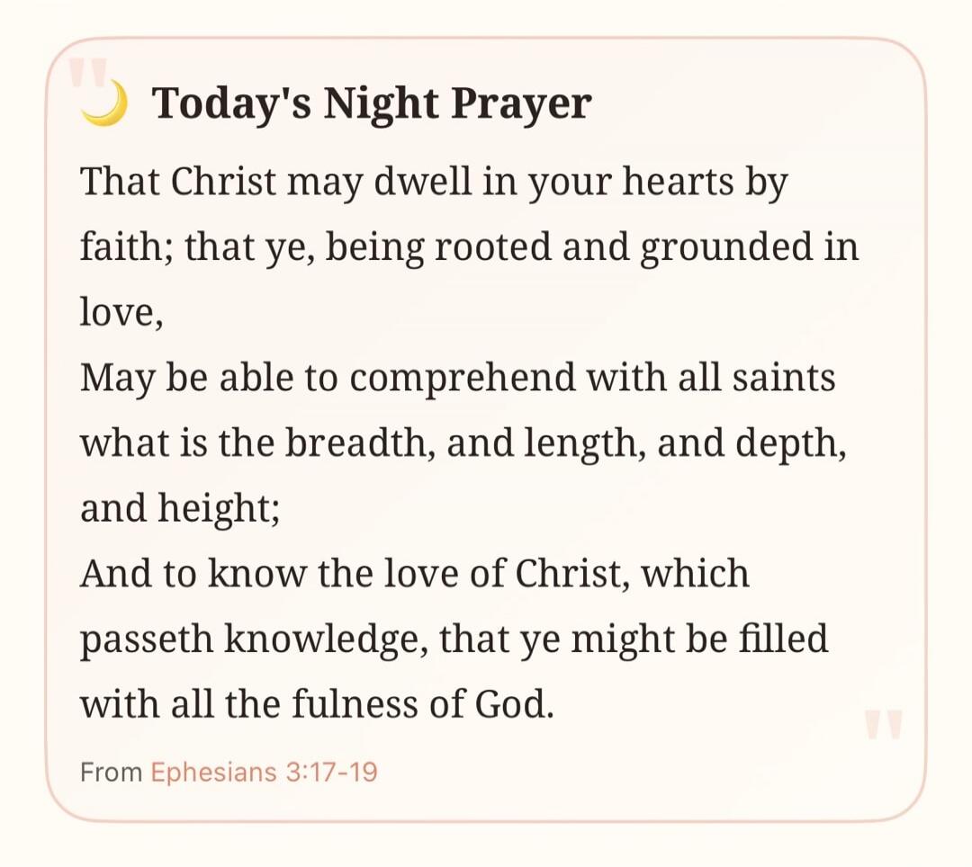 Today's Night Prayer That Christ may dwell in your hearts by faith; that ye, being rooted and grounded in love, May be able to comprehend with all saints what is the breadth, and length, and depth, and height; And to know the love of Christ, which passeth knowledge, that ye might be filled with all the fulness of God. From Ephesians 3:17-19