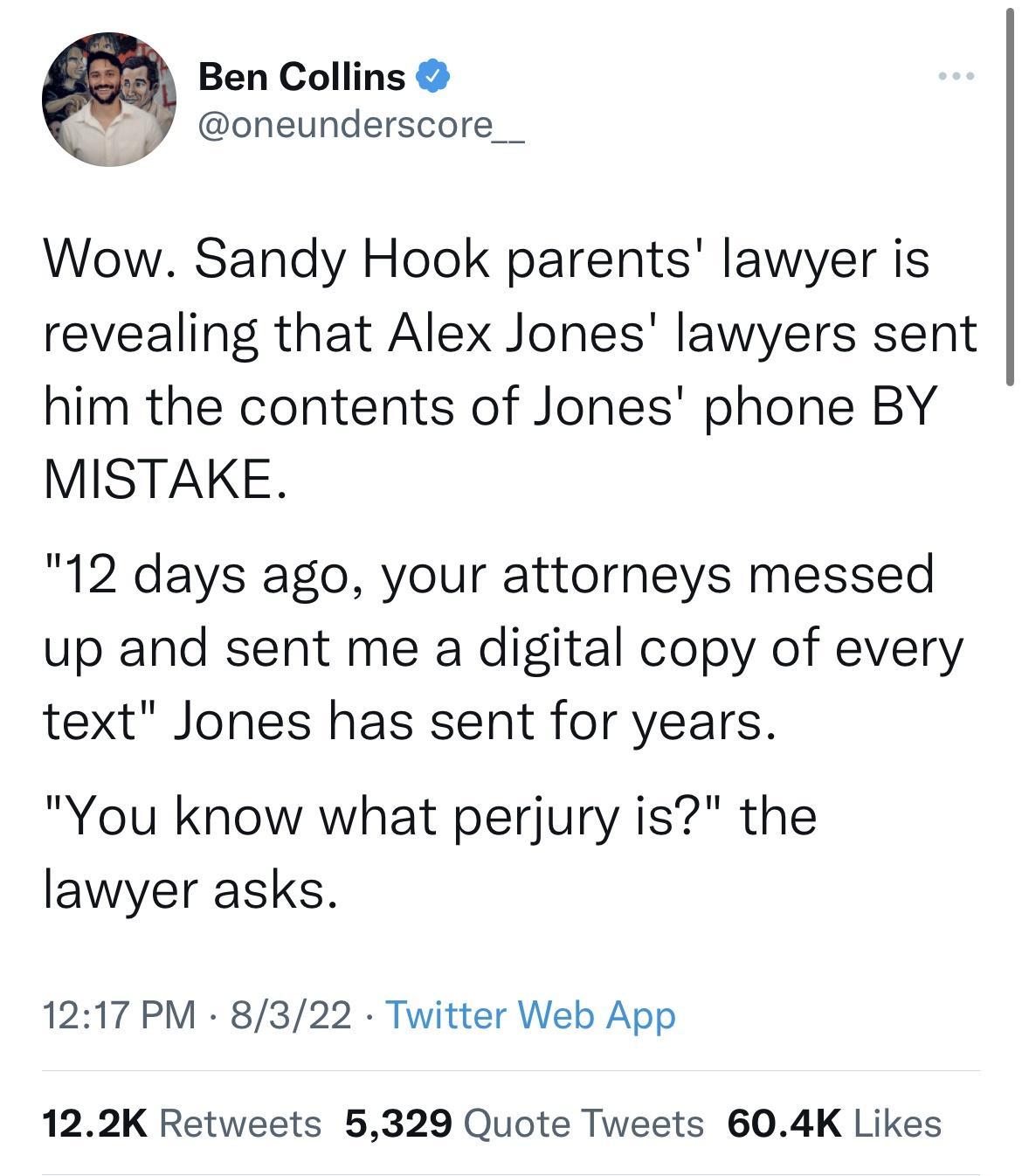 Ben Collins oneunderscore__ Wow Sandy Hook parents lawyer is revealing that Alex Jones lawyers sent him the contents of Jones phone BY MISTAKE 12 days ago your attorneys messed up and sent me a digital copy of every text Jones has sent for years You know what perjury is the lawyer asks 1217 PM 8322 Twitter Web App 122K Retweets 5329 Quote Tweets 604K Likes
