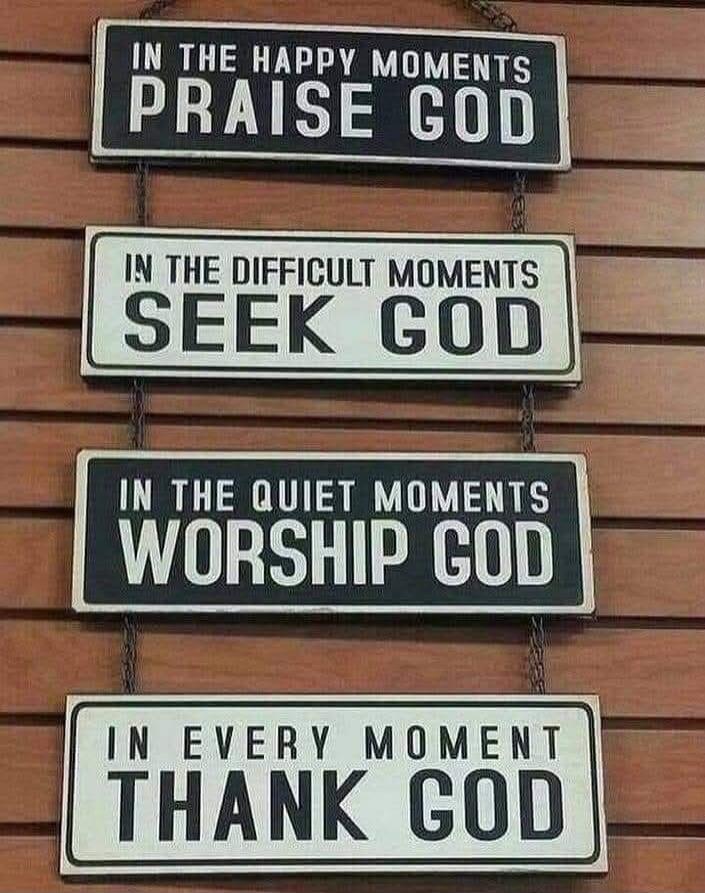 IN THE HAPPY MOMENTS PRAISE GOD
IN THE DIFFICULT MOMENTS SEEK GOD
IN THE QUIET MOMENTS WORSHIP GOD
IN EVERY MOMENT THANK GOD