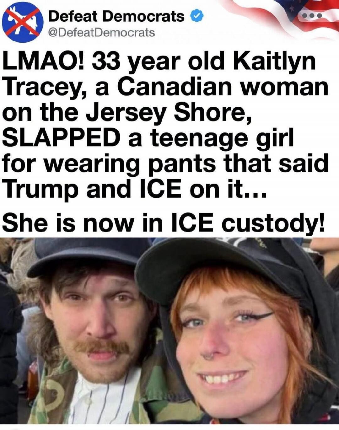 Defeat Democrats @DefeatDemocrats LMAO! 33 year old Kaitlyn Tracey, a Canadian woman on the Jersey Shore, SLAPPED a teenage girl for wearing pants that said Trump and ICE on it... She is now in ICE custody!