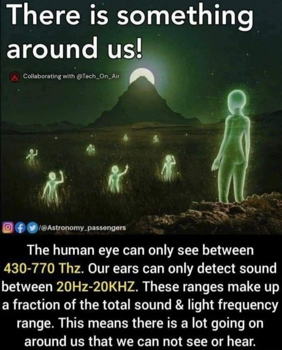 There is something Yoty Le us et CTY LT mp The human eye can only see between 430 770 Thz Our ears can only detect sound between 20Hz 20KHZ These ranges make up a fraction of the total sound light frequency range This means there is a lot going on around us that we can not see or hear
