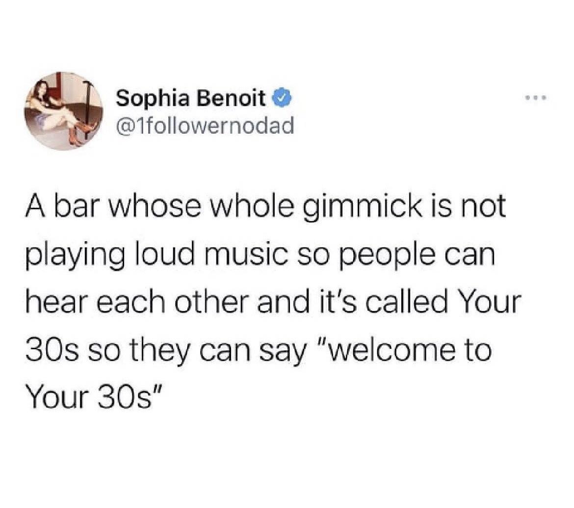 Sophia Benoit 1followernodad A bar whose whole gimmick is not playing loud music so people can hear each other and its called Your 30s so they can say welcome to Your 30s