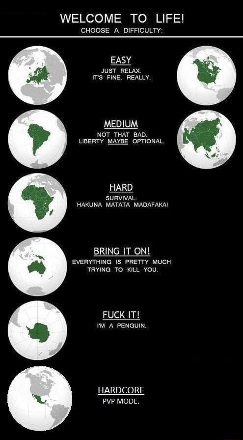 WELCOME TO LIFE CHOOSE A DIFFICULTY EASY JUST RELAX ITS FINE REALLY MEDIUM NOT THAT BAD LIBERTY MAYBE OPTIONAL M HARD R SURVIVAL g HAKUNA MATATA MADAFAKAI i BRING IT ON EVERYTHING IS PRETTY MUCH TRYING TO KILL YOU FUCK IT M A PENGUIN HARDCORE PVP MODE