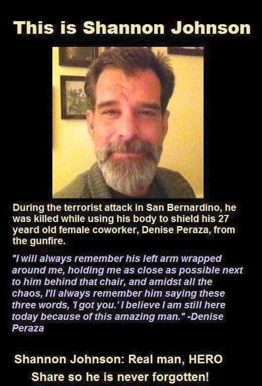 LU ERERS L ELL GO LY BT i During the terrorist attack in San Bernardino he was killed while using his body to shield his 27 yeard old female coworker Denise Peraza from the gunfire I will always remember his left arm wrapped around me holding me as close as possible next o him behind that chair and amidst all the chaos Il always remember him saying these three words 1got you believe am still here 