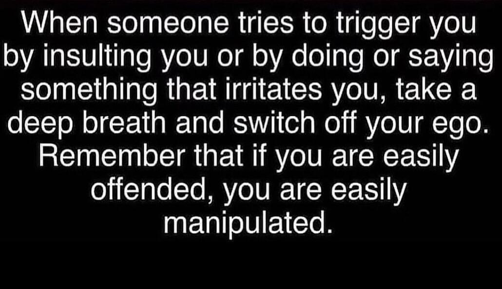 When someone tries to trigger you by insulting you or by doing or saying something that irritates you, take a deep breath and switch off your ego. Remember that if you are easily offended, you are easily manipulated.