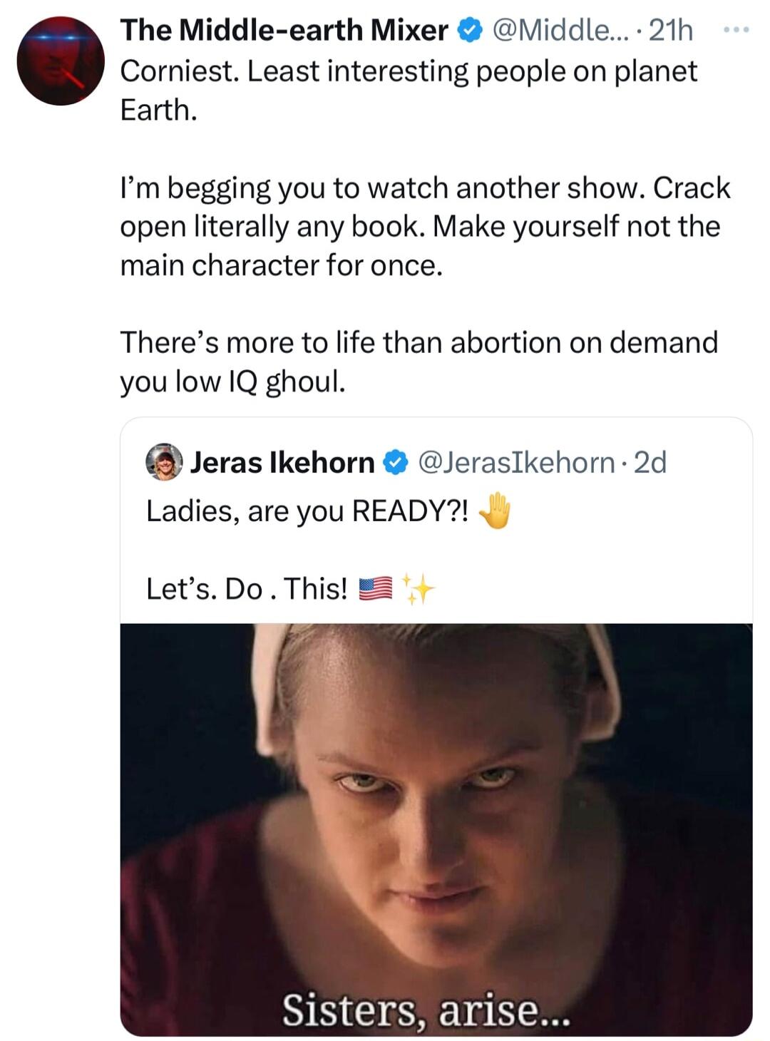 Corniest Least interesting people on planet The Middle earth Mixer Middle 21h Earth Im begging you to watch another show Crack open literally any book Make yourself not the main character for once Theres more to life than abortion on demand you low IQ ghoul Jeras Ikehorn JerasIkehorn 2d Ladies are you READY Lets Do This Sisters arise