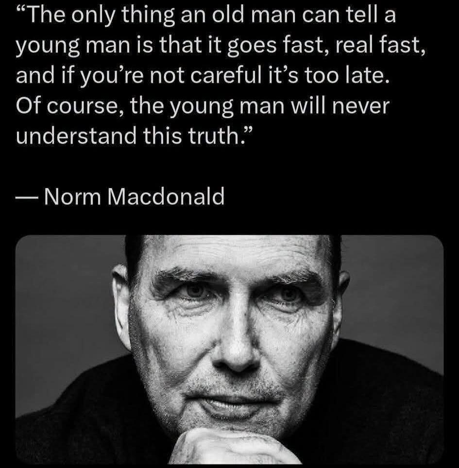 The only thing an old man can tell a young man is that it goes fast, real fast, and if you're not careful it's too late. Of course, the young man will never understand this truth.