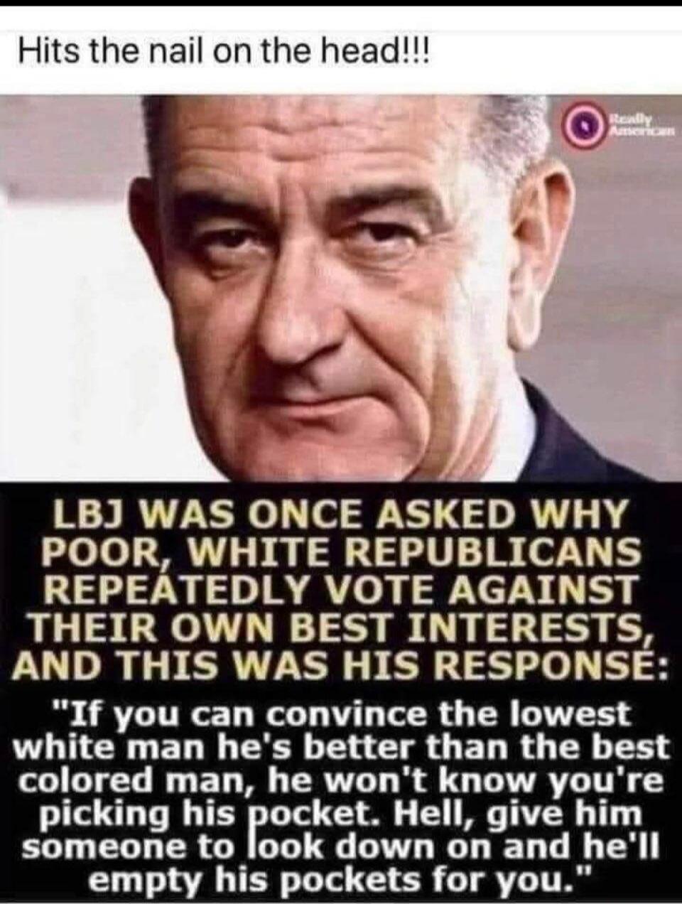 Hits the nail on the head!!! LBJ WAS ONCE ASKED WHY POOR, WHITE REPUBLICANS REPEATEDLY VOTE AGAINST THEIR OWN BEST INTERESTS, AND THIS WAS HIS RESPONSE: 