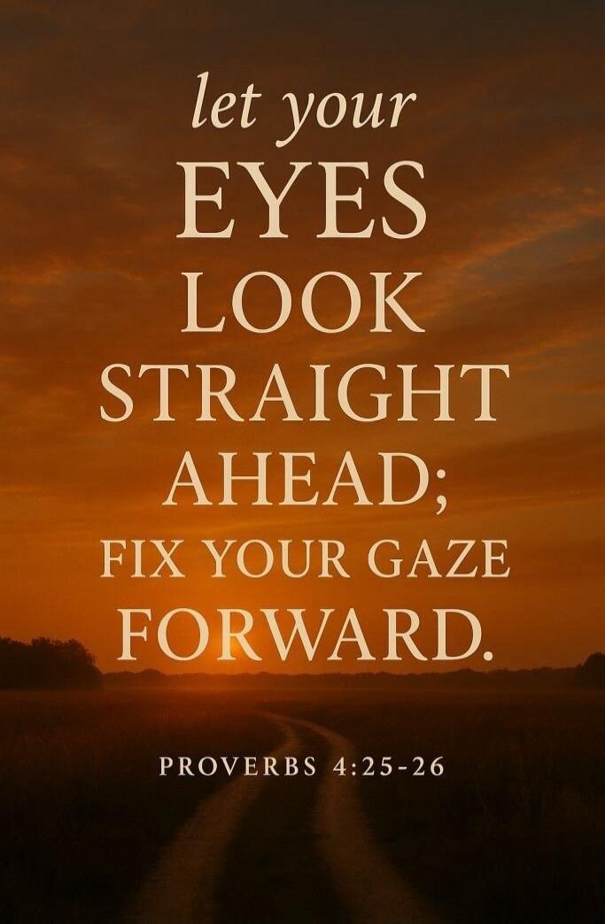 let your EYES LOOK STRAIGHT AHEAD; FIX YOUR GAZE FORWARD. PROVERBS 4:25-26