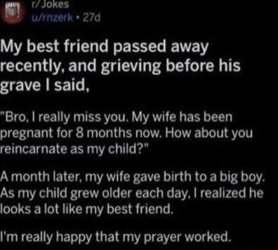 rJokes wrnzerk 27d USRS ERT L ERSL ETE recently and grieving before his grave said Bro really miss you My wife has been pregnant for 8 months now How about you reincarnate as my child A month later my wife gave birth to a big boy As my child grew older each day realized he looks a lot like my best friend NUTCENRET AU RIS T R