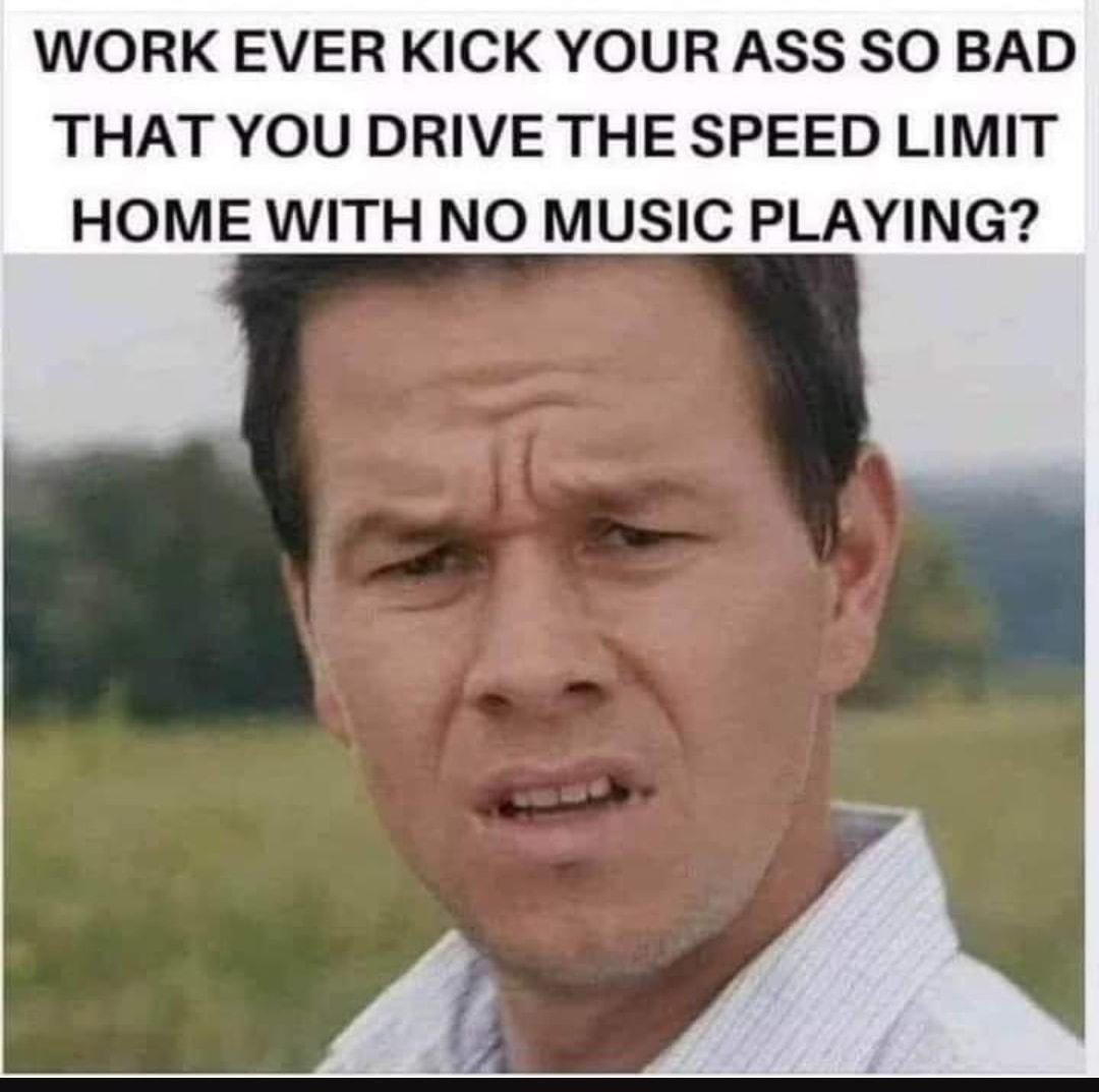 WORK EVER KICK YOUR ASS SO BAD THAT YOU DRIVE THE SPEED LIMIT HOME WITH NO MUSIC PLAYING