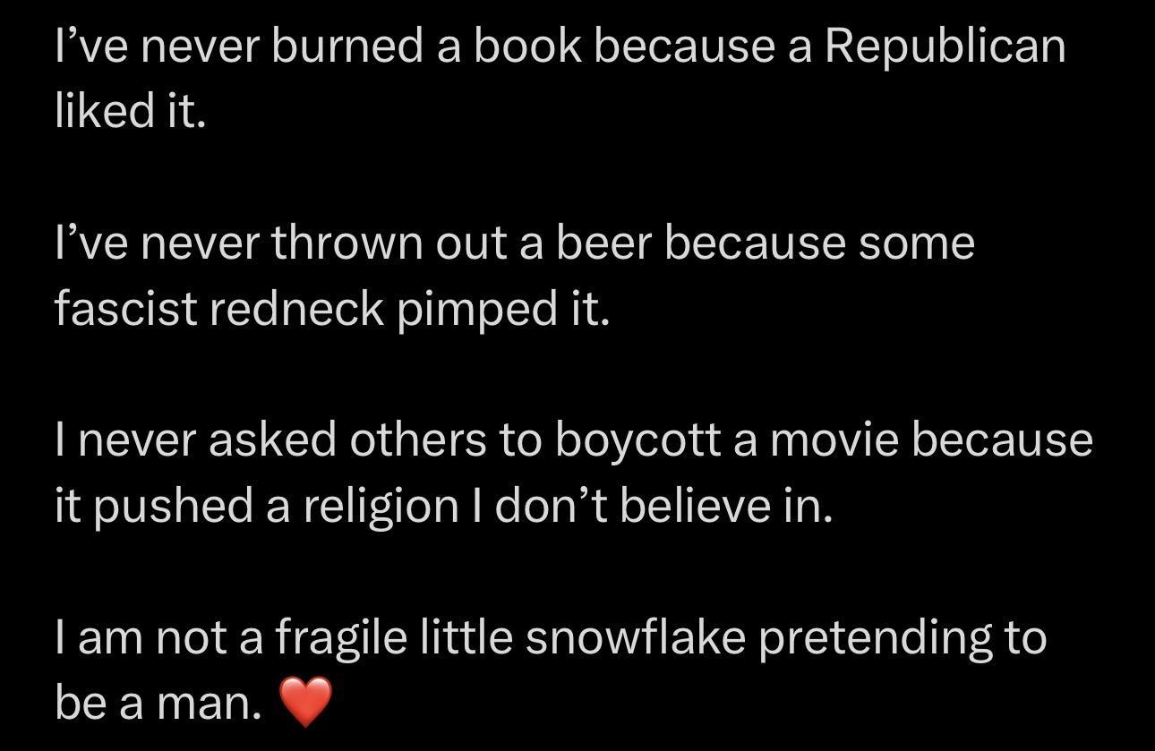 Ive never burned a book because a Republican liked it Ive never thrown out a beer because some fascist redneck pimped it I never asked others to boycott a movie because it pushed a religion dont believe in Iam not a fragile little snowflake pretending to be aman